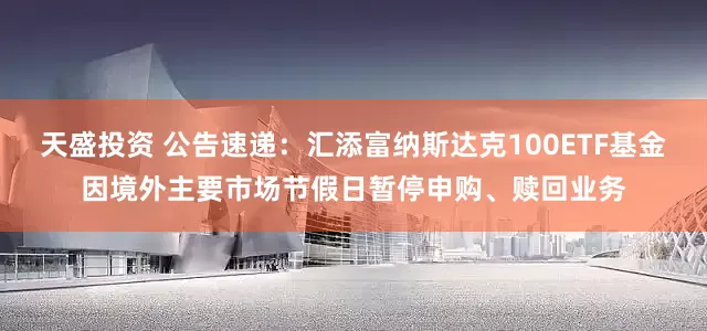 天盛投资 公告速递：汇添富纳斯达克100ETF基金因境外主要市场节假日暂停申购、赎回业务