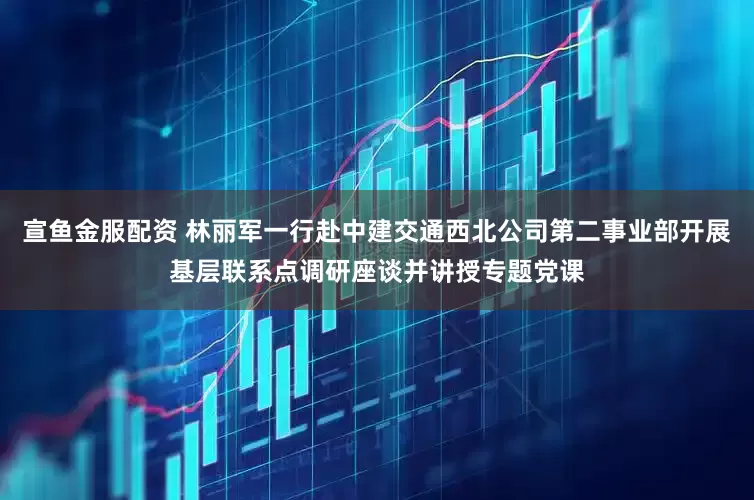 宣鱼金服配资 林丽军一行赴中建交通西北公司第二事业部开展基层联系点调研座谈并讲授专题党课