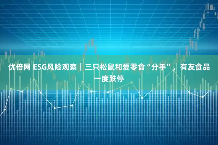 优倍网 ESG风险观察｜三只松鼠和爱零食“分手”，有友食品一度跌停