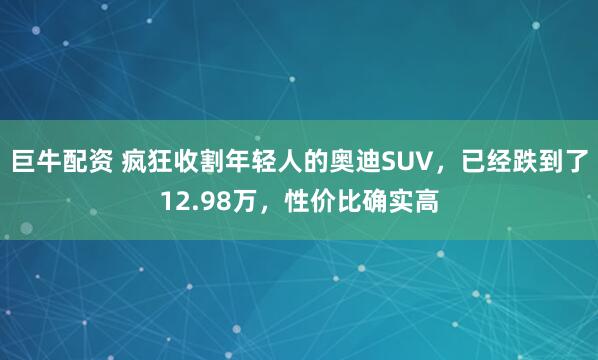 巨牛配资 疯狂收割年轻人的奥迪SUV，已经跌到了12.98万，性价比确实高