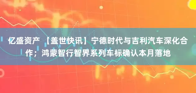 亿盛资产 【盖世快讯】宁德时代与吉利汽车深化合作；鸿蒙智行智界系列车标确认本月落地