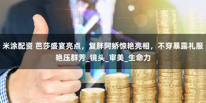 米涂配资 芭莎盛宴亮点，复胖阿娇惊艳亮相，不穿暴露礼服艳压群芳_镜头_审美_生命力