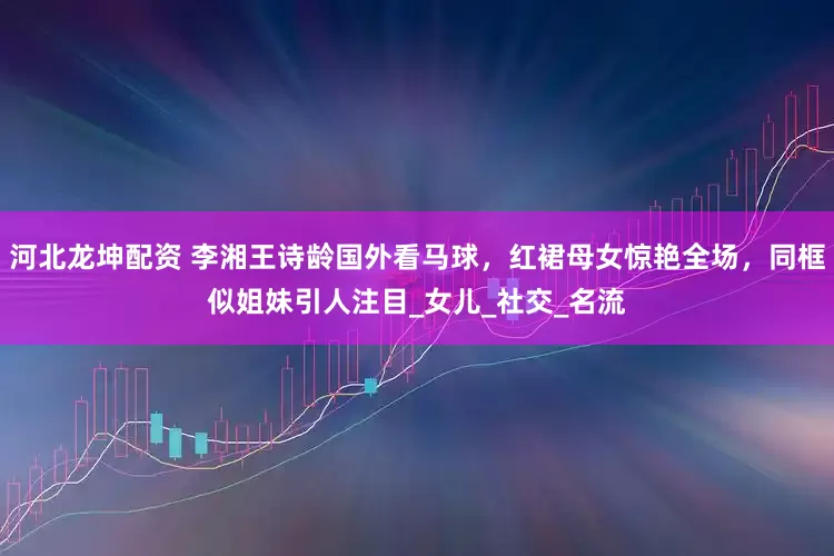 河北龙坤配资 李湘王诗龄国外看马球，红裙母女惊艳全场，同框似姐妹引人注目_女儿_社交_名流