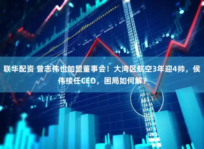 联华配资 曾志伟也加盟董事会！大湾区航空3年迎4帅，侯伟接任CEO，困局如何解？