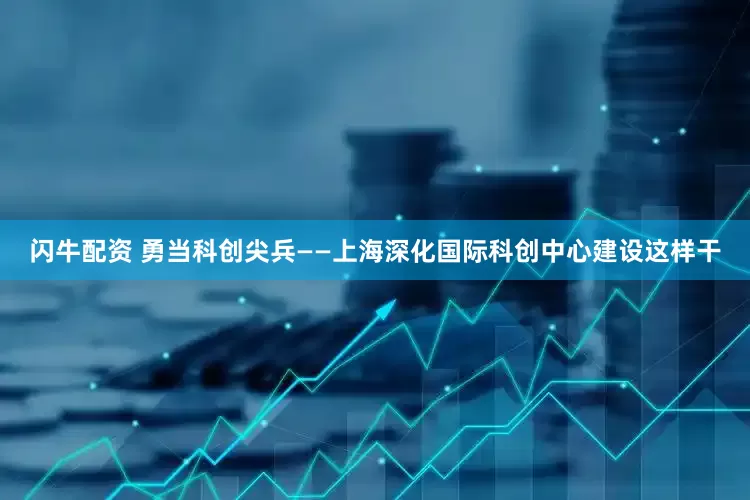 闪牛配资 勇当科创尖兵——上海深化国际科创中心建设这样干