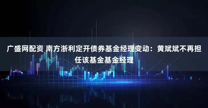 广盛网配资 南方浙利定开债券基金经理变动：黄斌斌不再担任该基金基金经理
