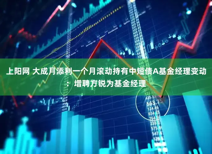 上阳网 大成月添利一个月滚动持有中短债A基金经理变动：增聘方锐为基金经理