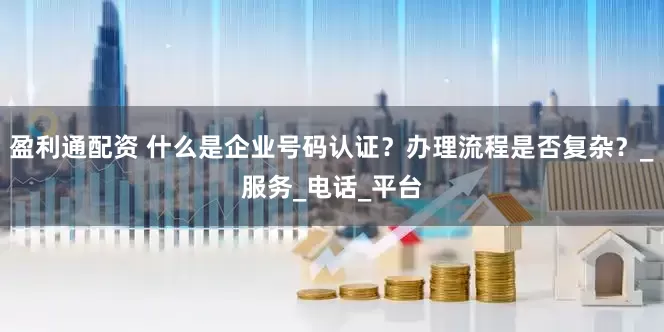 盈利通配资 什么是企业号码认证？办理流程是否复杂？_服务_电话_平台