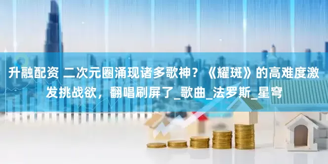 升融配资 二次元圈涌现诸多歌神？《耀斑》的高难度激发挑战欲，翻唱刷屏了_歌曲_法罗斯_星穹