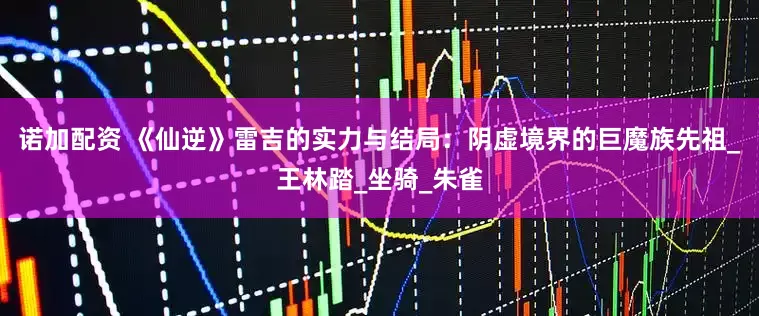 诺加配资 《仙逆》雷吉的实力与结局：阴虚境界的巨魔族先祖_王林踏_坐骑_朱雀