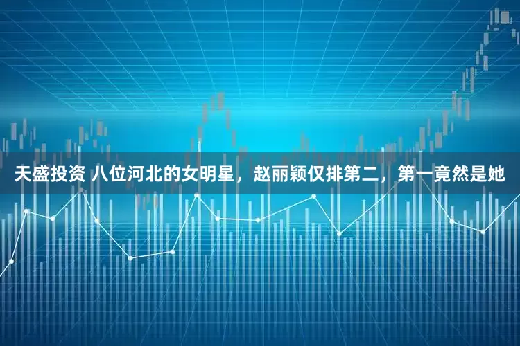 天盛投资 八位河北的女明星，赵丽颖仅排第二，第一竟然是她