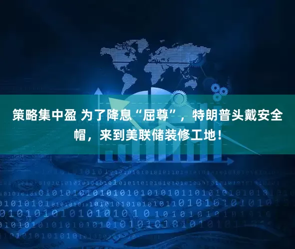 策略集中盈 为了降息“屈尊”，特朗普头戴安全帽，来到美联储装修工地！