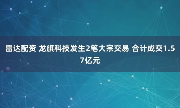 雷达配资 龙旗科技发生2笔大宗交易 合计成交1.57亿元