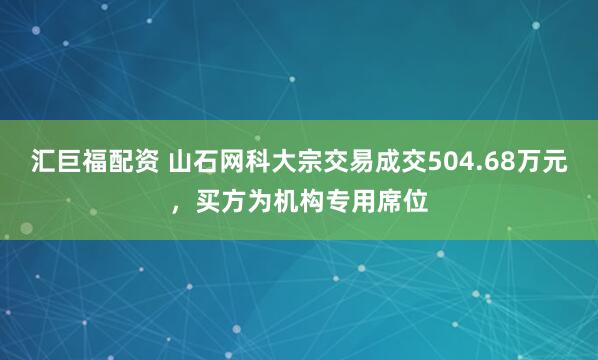 汇巨福配资 山石网科大宗交易成交504.68万元，买方为机构专用席位