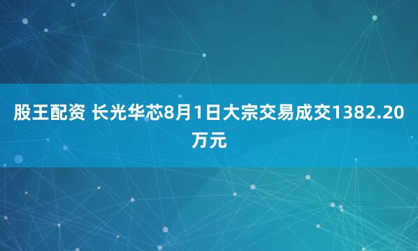 股王配资 长光华芯8月1日大宗交易成交1382.20万元