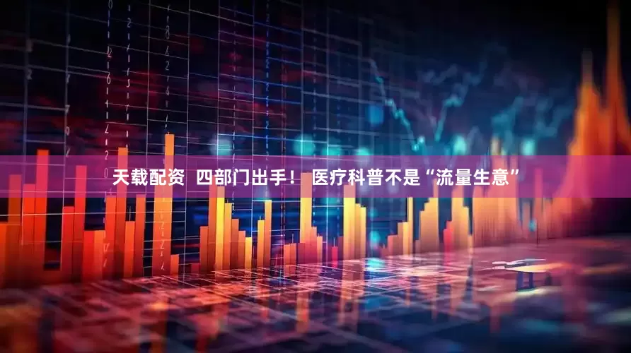 天载配资  四部门出手！ 医疗科普不是“流量生意”
