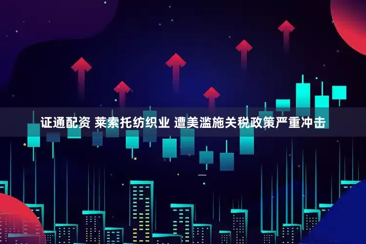 证通配资 莱索托纺织业 遭美滥施关税政策严重冲击