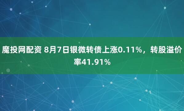 魔投网配资 8月7日银微转债上涨0.11%，转股溢价率41.91%
