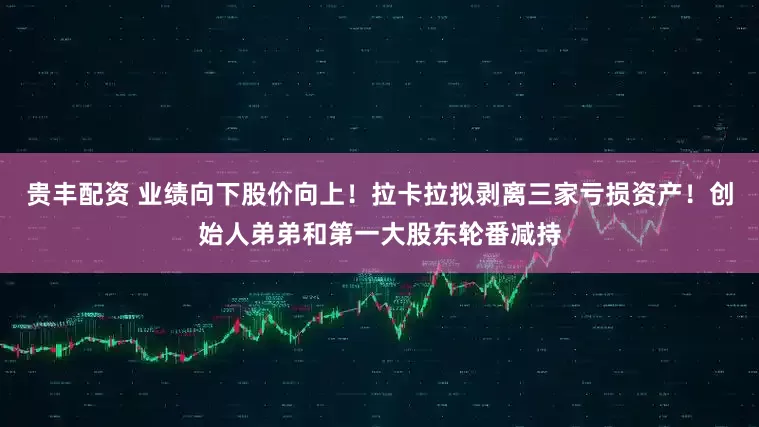 贵丰配资 业绩向下股价向上！拉卡拉拟剥离三家亏损资产！创始人弟弟和第一大股东轮番减持