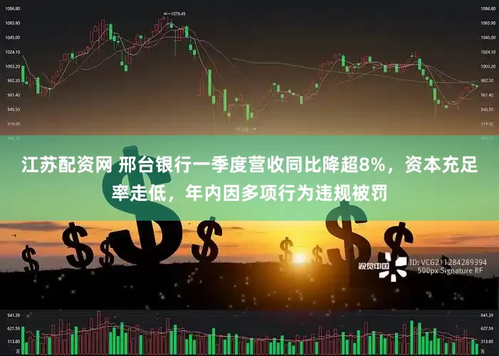 江苏配资网 邢台银行一季度营收同比降超8%，资本充足率走低，年内因多项行为违规被罚