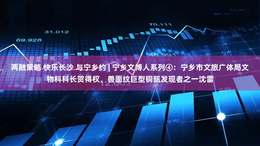 两融策略 快乐长沙 与宁乡约 | 宁乡文博人系列④：宁乡市文旅广体局文物科科长贺得权、兽面纹巨型铜瓿发现者之一沈雷