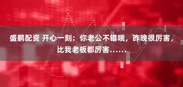 盛鹏配资 开心一刻：你老公不错哦，昨晚很厉害，比我老板都厉害……