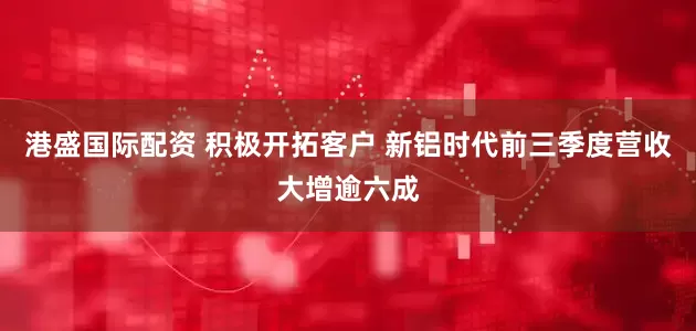 港盛国际配资 积极开拓客户 新铝时代前三季度营收大增逾六成