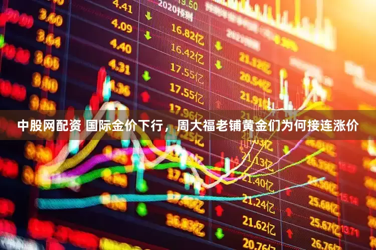 中股网配资 国际金价下行,周大福老铺黄金们为何接连涨价