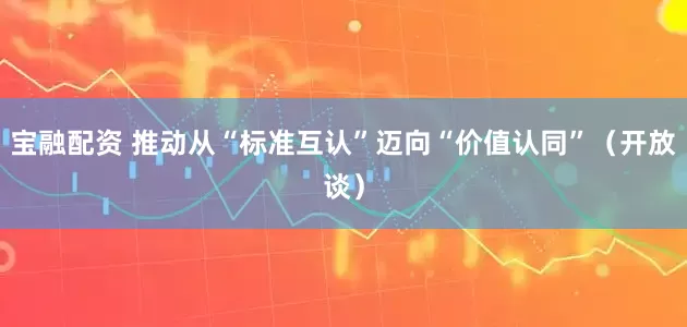 宝融配资 推动从“标准互认”迈向“价值认同”(开放谈)