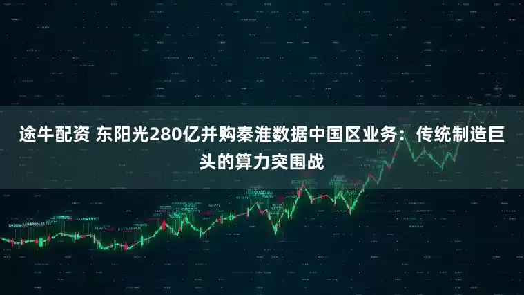途牛配资 东阳光280亿并购秦淮数据中国区业务:传统制造巨头的算力突围战