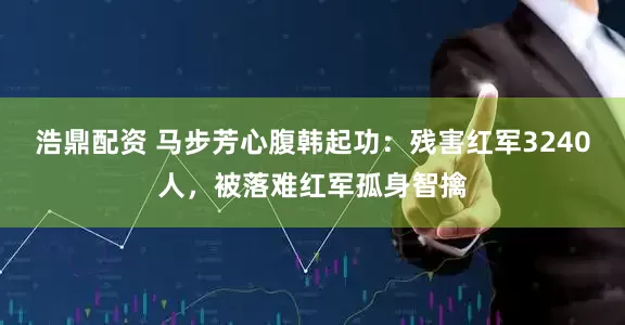 浩鼎配资 马步芳心腹韩起功：残害红军3240人，被落难红军孤身智擒