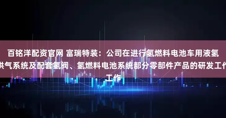 百铭洋配资官网 富瑞特装:公司在进行氢燃料电池车用液氢供气系统及配套氢阀、氢燃料电池系统部分零部件产品的研发工作