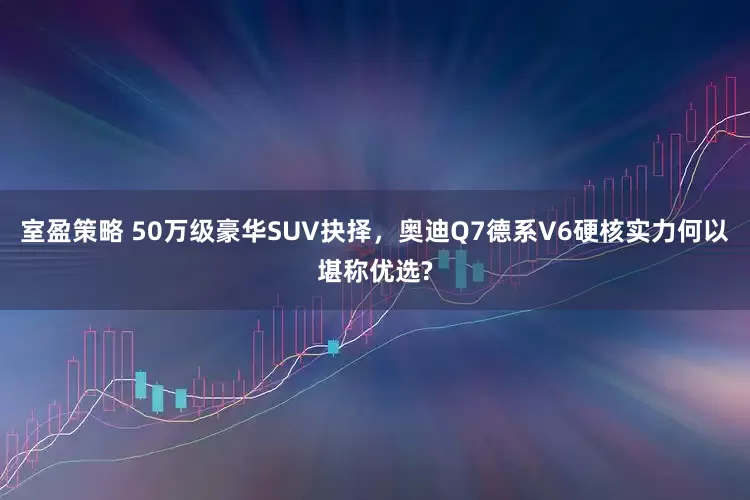 室盈策略 50万级豪华SUV抉择，奥迪Q7德系V6硬核实力何以堪称优选?