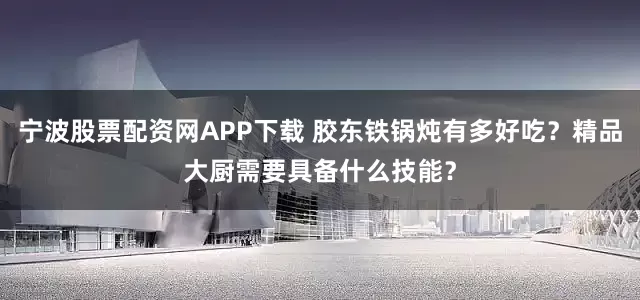 宁波股票配资网APP下载 胶东铁锅炖有多好吃？精品大厨需要具备什么技能？