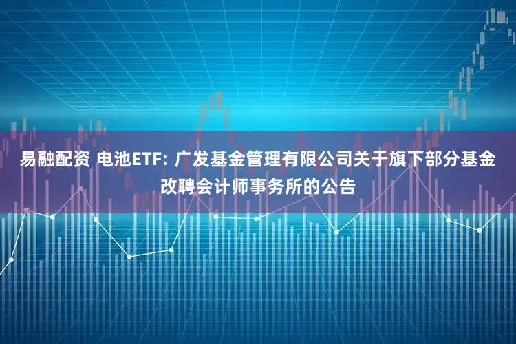 易融配资 电池ETF: 广发基金管理有限公司关于旗下部分基金改聘会计师事务所的公告