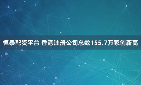 恒泰配资平台 香港注册公司总数155.7万家创新高