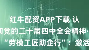 红牛配资APP下载 认真学习贯彻党的二十届四中全会精神·理论圆桌丨“劳模工匠助企行”：激活创新动能，助力高质量发展