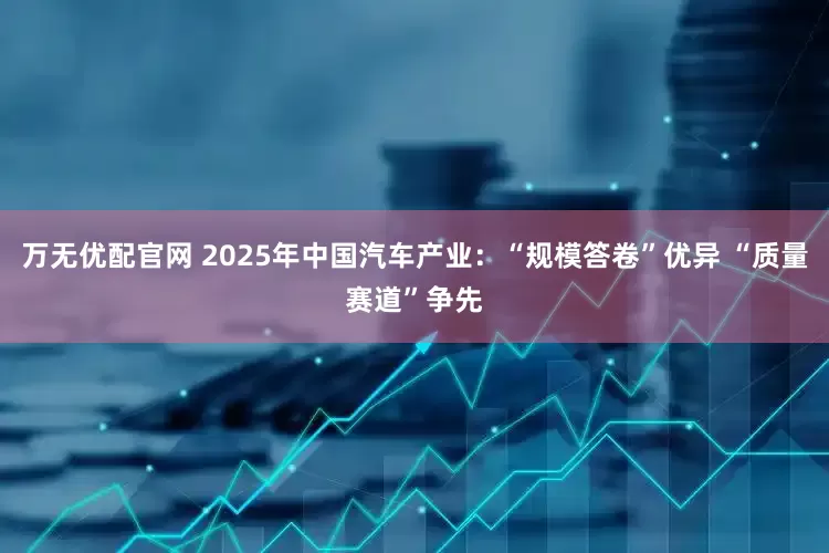 万无优配官网 2025年中国汽车产业：“规模答卷”优异 “质量赛道”争先