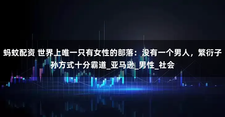 蚂蚊配资 世界上唯一只有女性的部落：没有一个男人，繁衍子孙方式十分霸道_亚马逊_男性_社会
